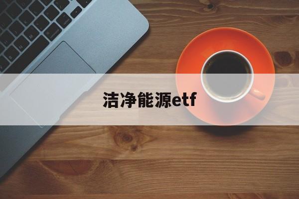 洁净能源etf(洁净能源科学属于什么专业)